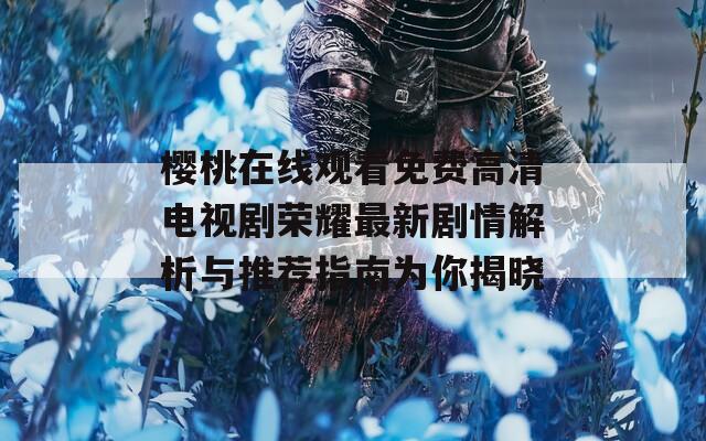 樱桃在线观看免费高清电视剧荣耀最新剧情解析与推荐指南为你揭晓
