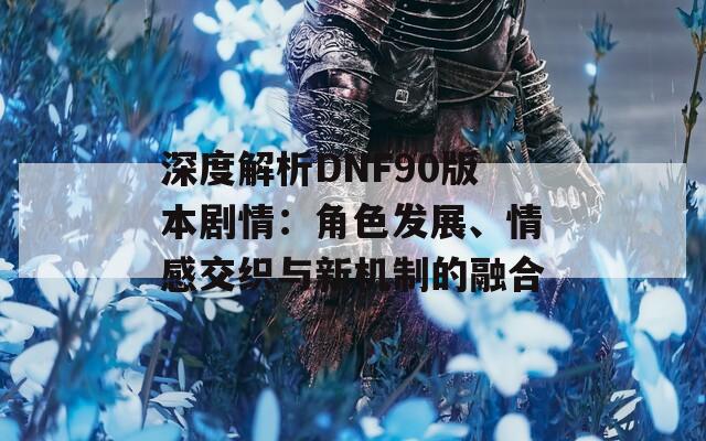 深度解析DNF90版本剧情：角色发展、情感交织与新机制的融合