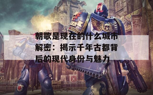 朝歌是现在的什么城市解密：揭示千年古都背后的现代身份与魅力
