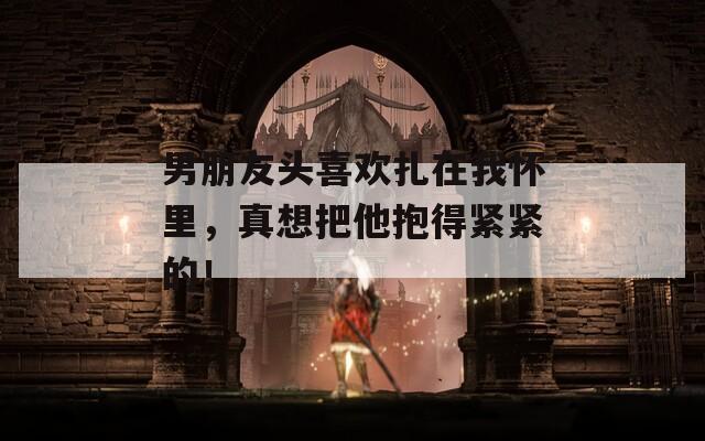 男朋友头喜欢扎在我怀里，真想把他抱得紧紧的！