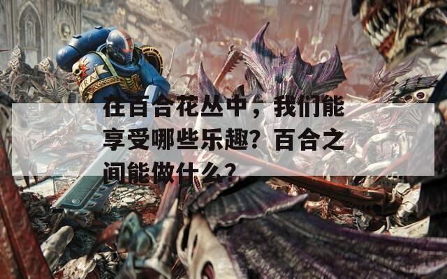 在百合花丛中，我们能享受哪些乐趣？百合之间能做什么？