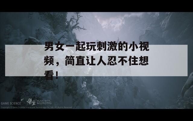 男女一起玩刺激的小视频，简直让人忍不住想看！