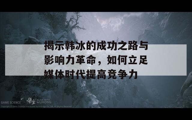 揭示韩冰的成功之路与影响力革命，如何立足媒体时代提高竞争力
