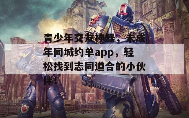 青少年交友神器，未成年同城约单app，轻松找到志同道合的小伙伴！