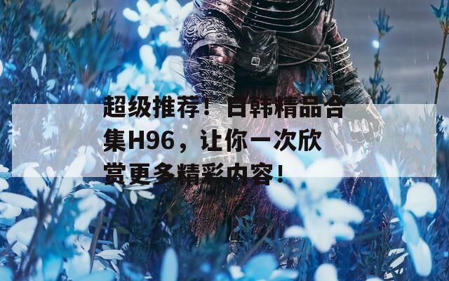 超级推荐！日韩精品合集H96，让你一次欣赏更多精彩内容！