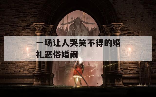 一场让人哭笑不得的婚礼恶俗婚闹