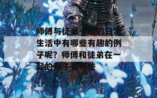 师傅与徒弟一起的日常生活中有哪些有趣的例子呢？师傅和徒弟在一起的例子有哪些