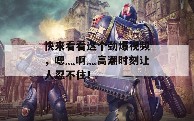 快来看看这个劲爆视频，嗯灬啊灬高潮时刻让人忍不住！