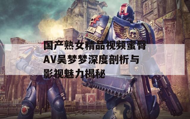 国产熟女精品视频蜜臀AV吴梦梦深度剖析与影视魅力揭秘