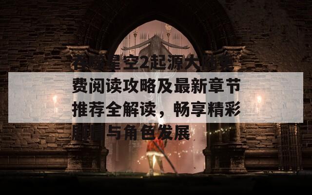 吞噬星空2起源大陆免费阅读攻略及最新章节推荐全解读，畅享精彩剧情与角色发展