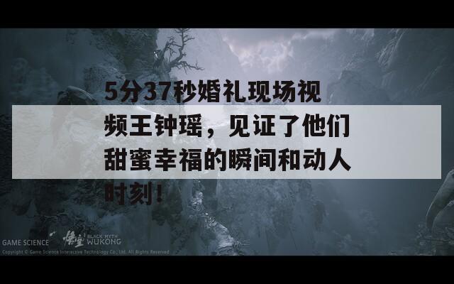 5分37秒婚礼现场视频王钟瑶，见证了他们甜蜜幸福的瞬间和动人时刻！