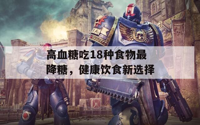 高血糖吃18种食物最降糖，健康饮食新选择