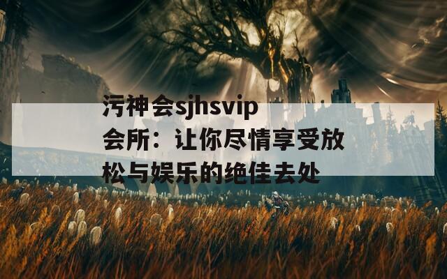 污神会sjhsvip会所：让你尽情享受放松与娱乐的绝佳去处