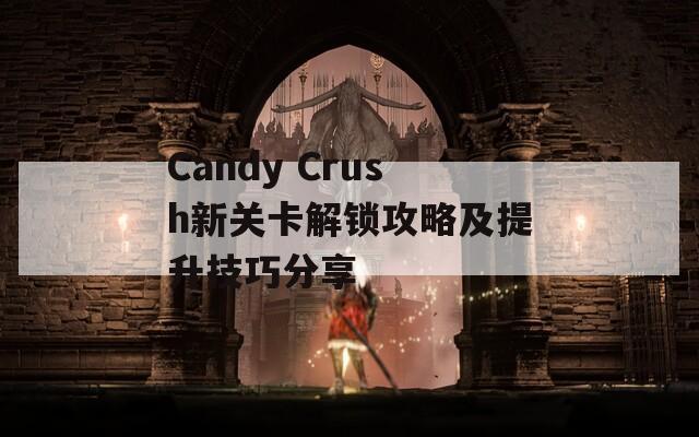 Candy Crush新关卡解锁攻略及提升技巧分享