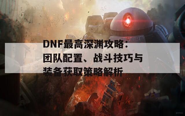 DNF最高深渊攻略：团队配置、战斗技巧与装备获取策略解析