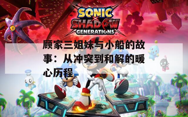 顾家三姐妹与小船的故事：从冲突到和解的暖心历程