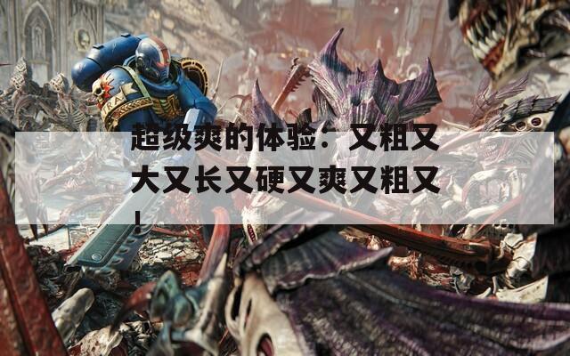 超级爽的体验：又粗又大又长又硬又爽又粗又！