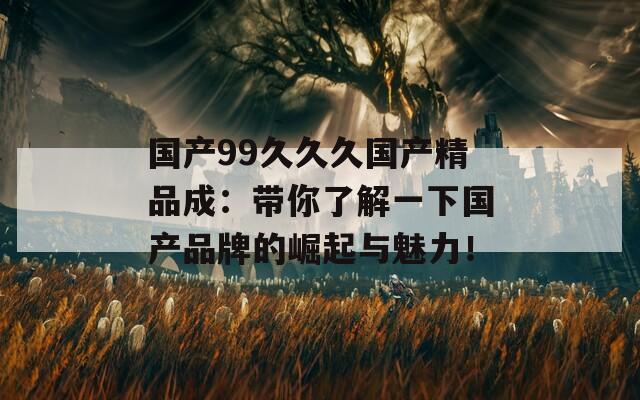 国产99久久久国产精品成：带你了解一下国产品牌的崛起与魅力！