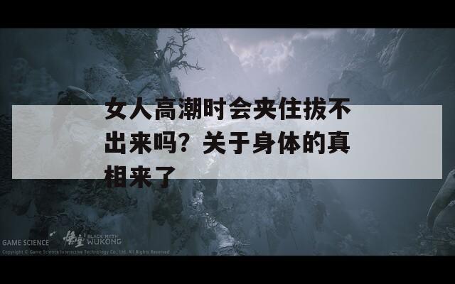 女人高潮时会夹住拔不出来吗？关于身体的真相来了