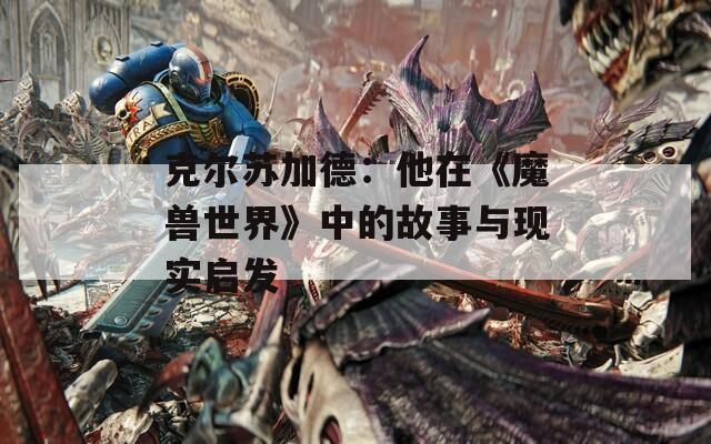 克尔苏加德：他在《魔兽世界》中的故事与现实启发