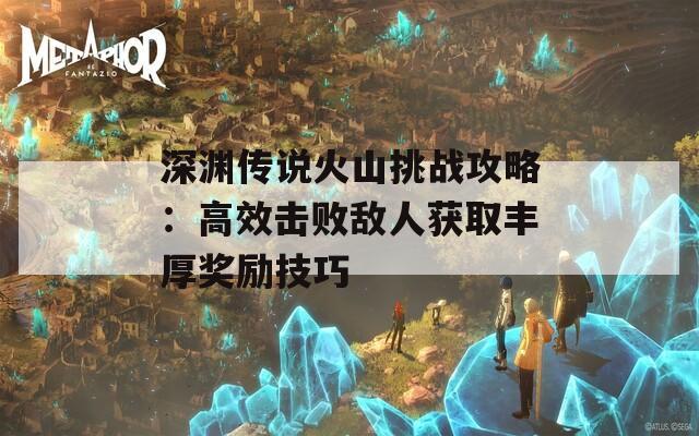 深渊传说火山挑战攻略：高效击败敌人获取丰厚奖励技巧