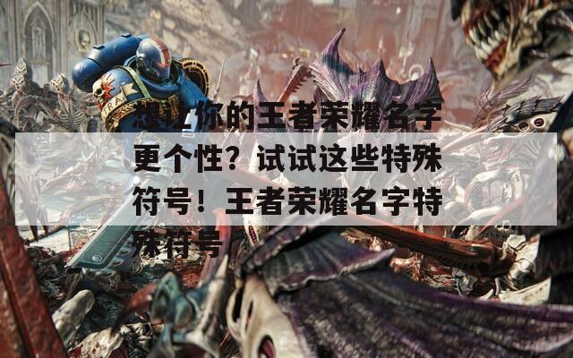 想让你的王者荣耀名字更个性？试试这些特殊符号！王者荣耀名字特殊符号