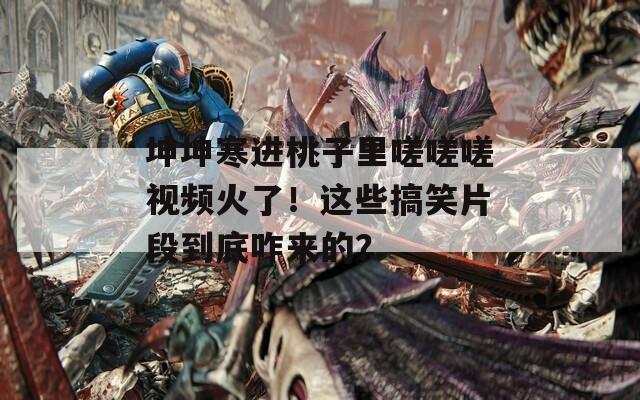 坤坤寒进桃子里嗟嗟嗟视频火了！这些搞笑片段到底咋来的？