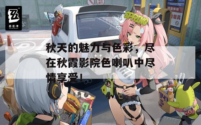 秋天的魅力与色彩，尽在秋霞影院色喇叭中尽情享受！