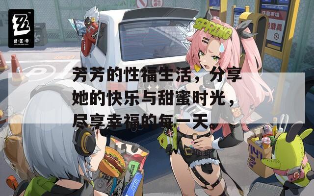 芳芳的性福生活，分享她的快乐与甜蜜时光，尽享幸福的每一天。