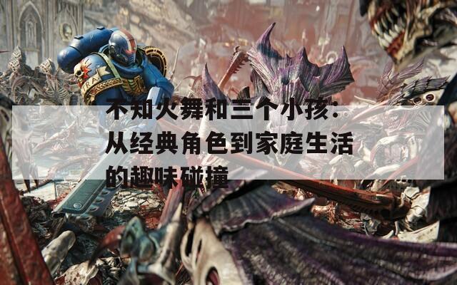 不知火舞和三个小孩：从经典角色到家庭生活的趣味碰撞