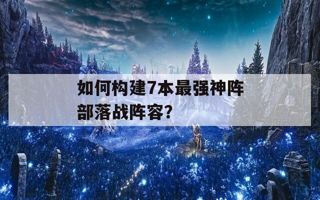 如何构建7本最强神阵部落战阵容？