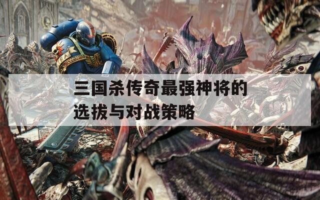 三国杀传奇最强神将的选拔与对战策略