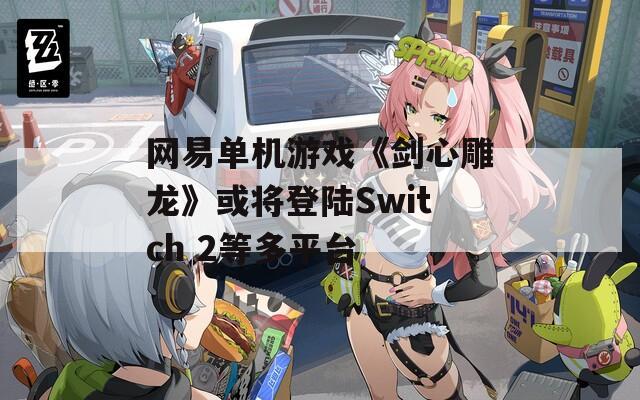网易单机游戏《剑心雕龙》或将登陆Switch 2等多平台