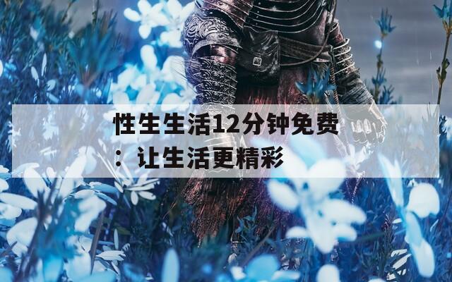 性生生活12分钟免费：让生活更精彩