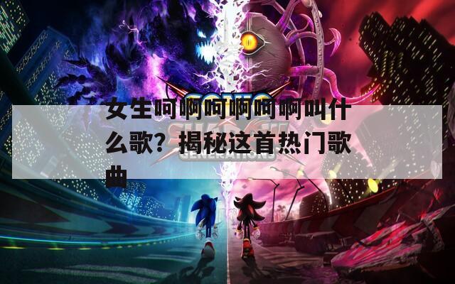 女生呵啊呵啊呵啊叫什么歌？揭秘这首热门歌曲