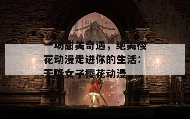 一场甜美奇遇，绝美樱花动漫走进你的生活：天降女子樱花动漫