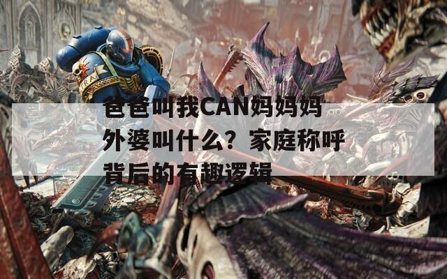 爸爸叫我CAN妈妈妈外婆叫什么？家庭称呼背后的有趣逻辑