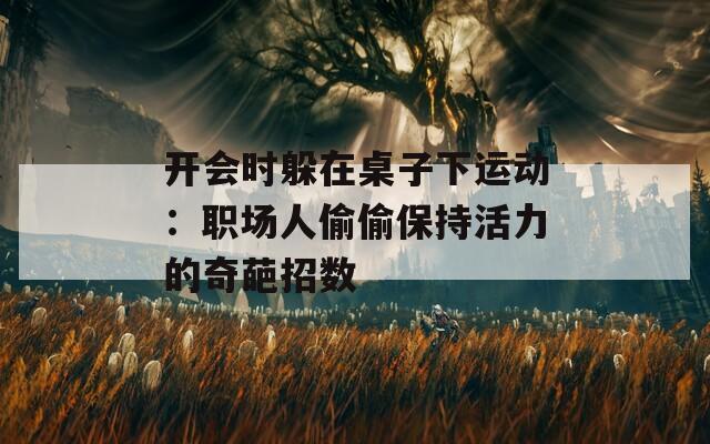 开会时躲在桌子下运动：职场人偷偷保持活力的奇葩招数