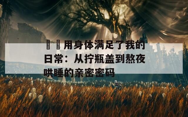 妽妽用身体满足了我的日常：从拧瓶盖到熬夜哄睡的亲密密码