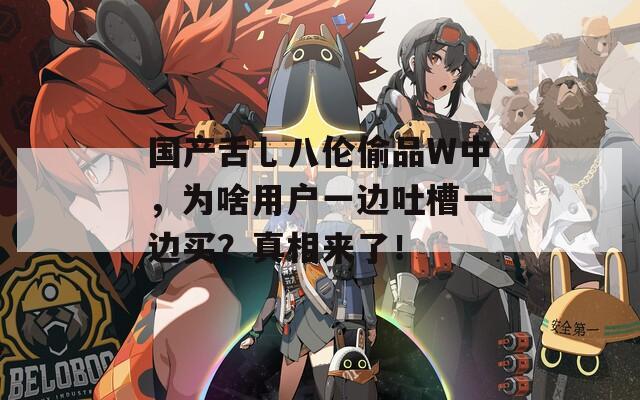 国产舌乚八伦偷品W中，为啥用户一边吐槽一边买？真相来了！
