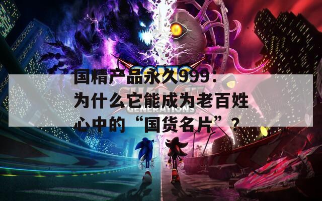 国精产品永久999：为什么它能成为老百姓心中的“国货名片”？