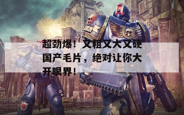 超劲爆！又粗又大又硬国产毛片，绝对让你大开眼界！