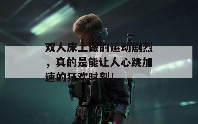 双人床上做的运动剧烈，真的是能让人心跳加速的狂欢时刻！