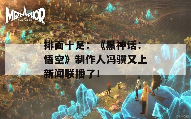 排面十足：《黑神话：悟空》制作人冯骥又上新闻联播了！