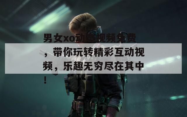 男女xo动态视频免费，带你玩转精彩互动视频，乐趣无穷尽在其中！