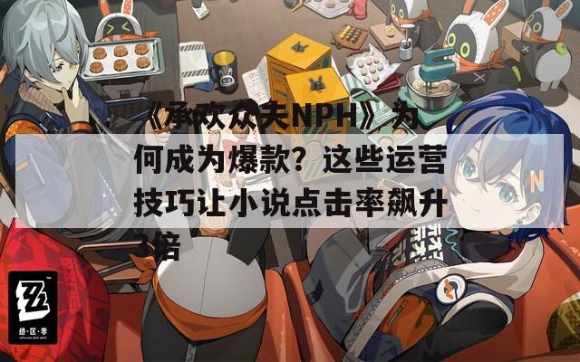 《承欢众夫NPH》为何成为爆款？这些运营技巧让小说点击率飙升3倍