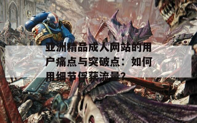 亚洲精品成人网站的用户痛点与突破点：如何用细节俘获流量？
