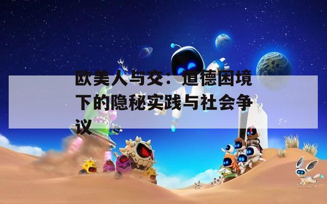 欧美人与交：道德困境下的隐秘实践与社会争议
