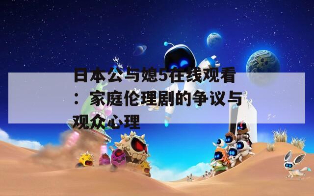 日本公与媳5在线观看：家庭伦理剧的争议与观众心理