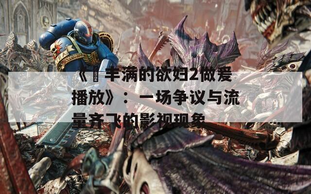 《巜丰满的欲妇2做爰播放》：一场争议与流量齐飞的影视现象